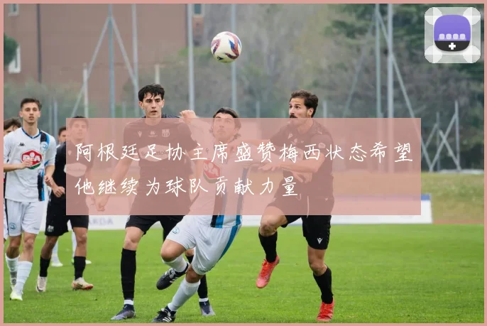 阿根廷足协主席盛赞梅西状态希望他继续为球队贡献力量