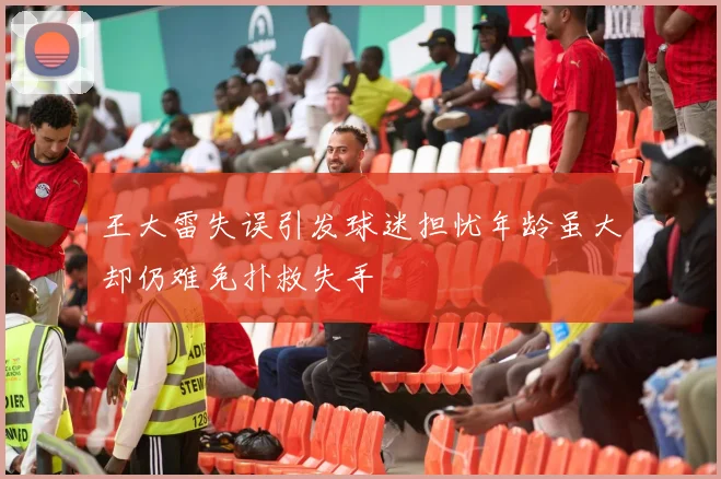 王大雷失误引发球迷担忧年龄虽大却仍难免扑救失手