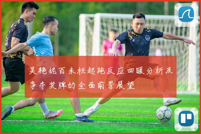 吴艳妮百米栏起跑反应回暖分析及争夺奖牌的全面前景展望