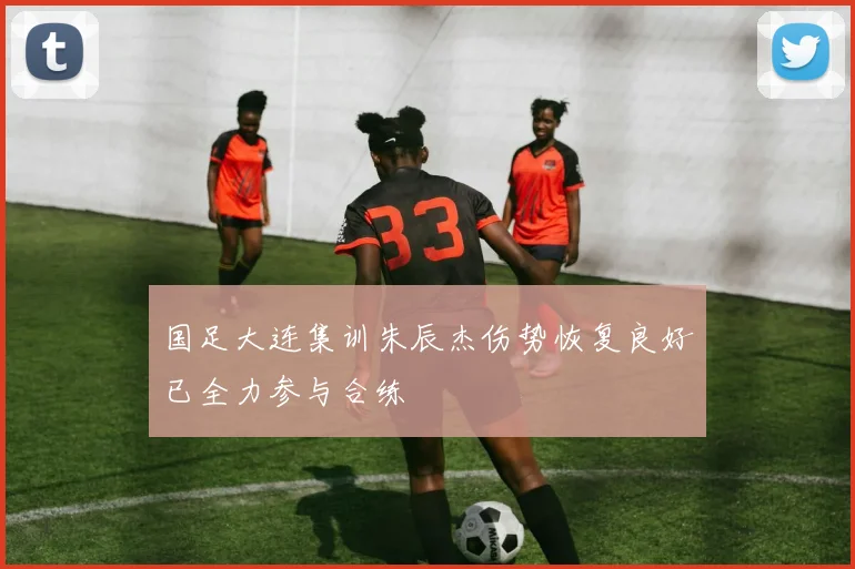国足大连集训朱辰杰伤势恢复良好已全力参与合练