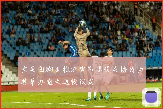 女足国脚古雅沙宣布退役足协将为其举办盛大退役仪式