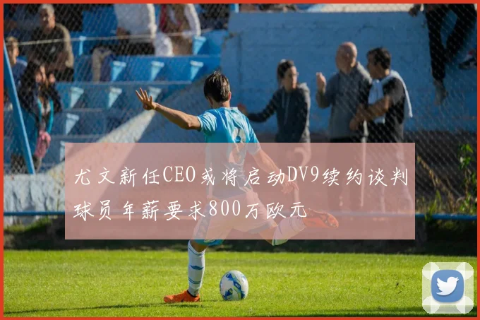 尤文新任CEO或将启动DV9续约谈判球员年薪要求800万欧元
