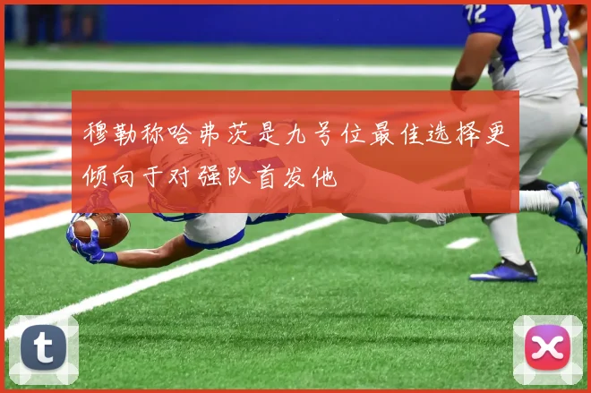 穆勒称哈弗茨是九号位最佳选择更倾向于对强队首发他