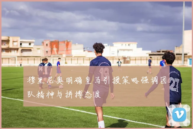 穆里尼奥明确皇马引援策略强调团队精神与拼搏态度