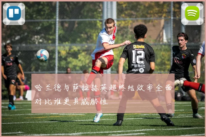 哈兰德与萨拉赫英超终结效率全面对比谁更具威胁性