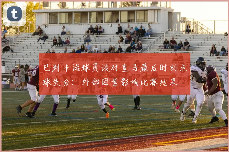 巴列卡诺球员谈对皇马最后时刻点球失分：外部因素影响比赛结果