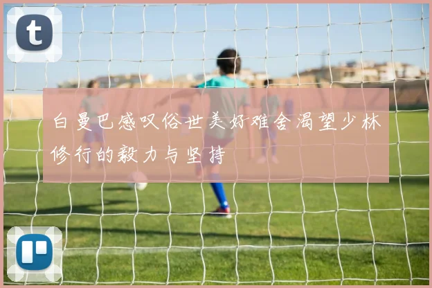 白曼巴感叹俗世美好难舍渴望少林修行的毅力与坚持