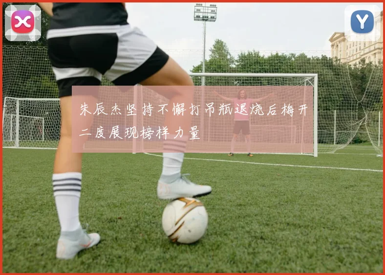 朱辰杰坚持不懈打吊瓶退烧后梅开二度展现榜样力量