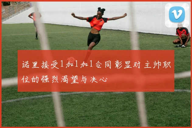 诺里接受1加1加1合同彰显对主帅职位的强烈渴望与决心