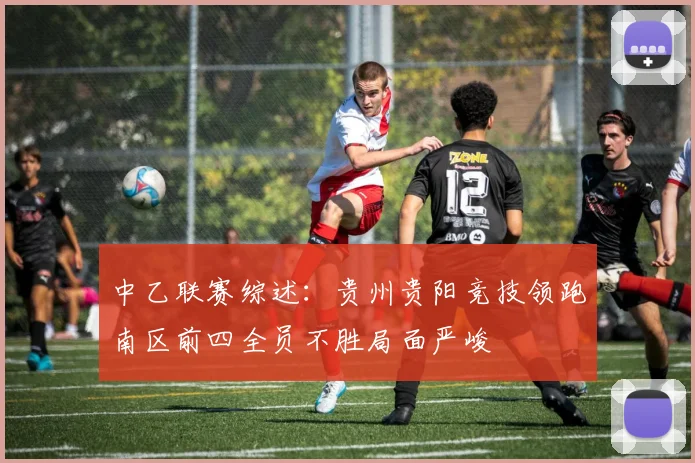 中乙联赛综述：贵州贵阳竞技领跑南区前四全员不胜局面严峻