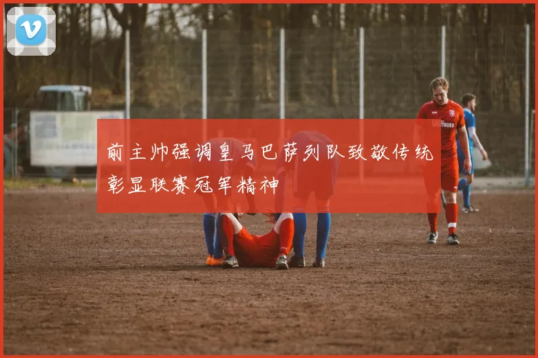 前主帅强调皇马巴萨列队致敬传统彰显联赛冠军精神
