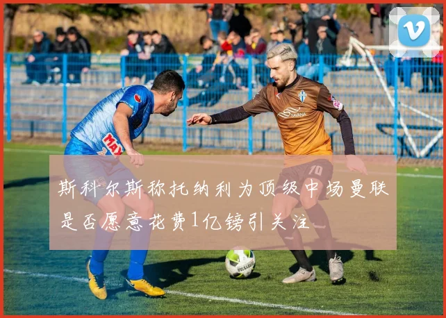 斯科尔斯称托纳利为顶级中场曼联是否愿意花费1亿镑引关注
