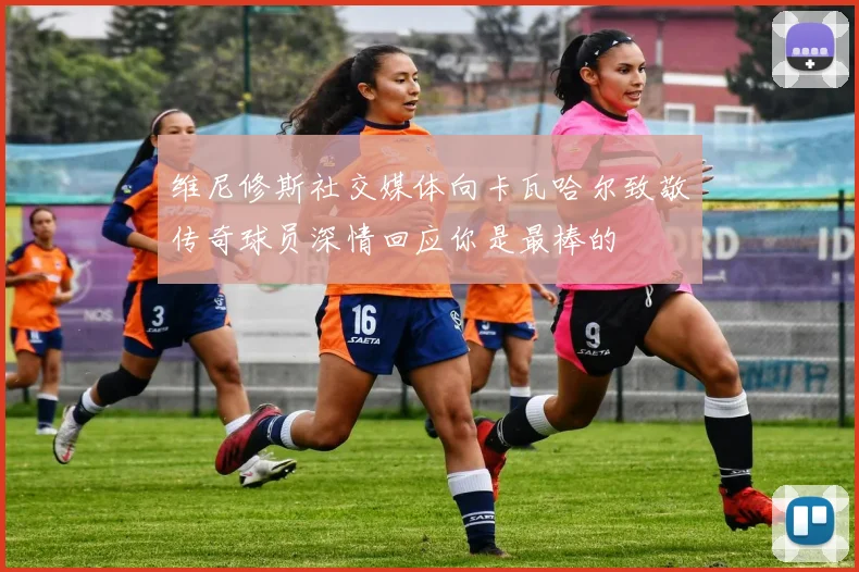 维尼修斯社交媒体向卡瓦哈尔致敬传奇球员深情回应你是最棒的