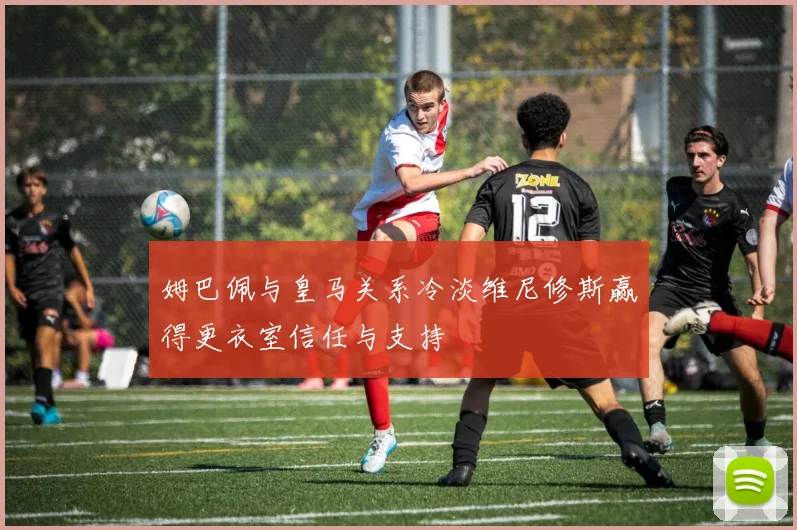 姆巴佩与皇马关系冷淡维尼修斯赢得更衣室信任与支持