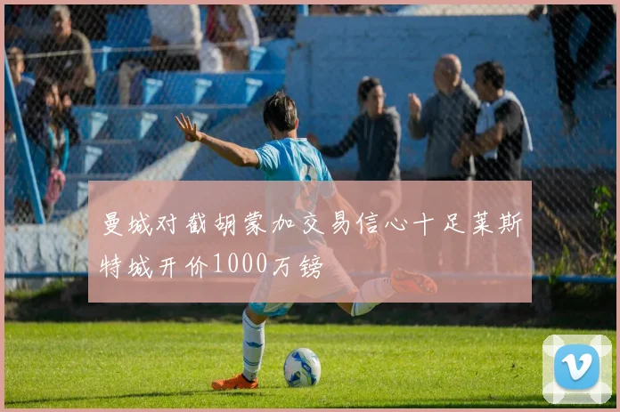 曼城对截胡蒙加交易信心十足莱斯特城开价1000万镑