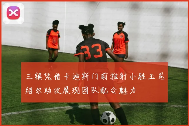 三镇凭借卡迪斯门前推射小胜玉昆绍尔助攻展现团队配合魅力
