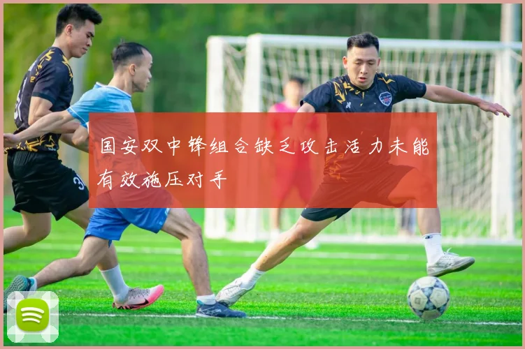 国安双中锋组合缺乏攻击活力未能有效施压对手