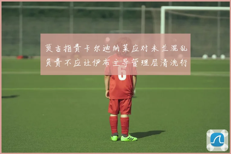 莫吉指责卡尔迪纳莱应对米兰混乱负责不应让伊布主导管理层清洗行动