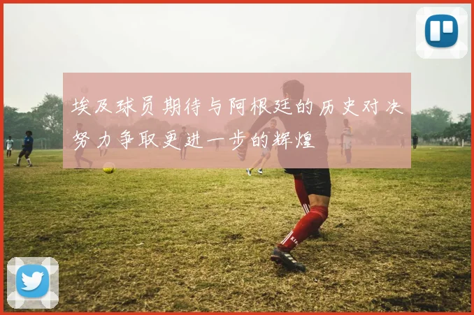 埃及球员期待与阿根廷的历史对决努力争取更进一步的辉煌