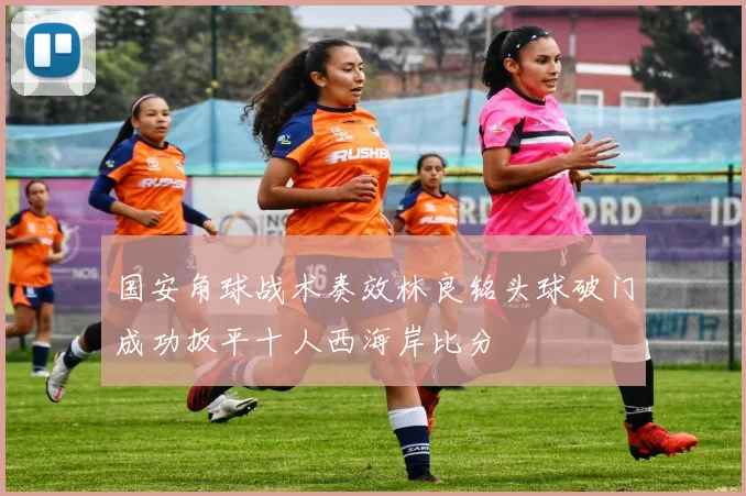 国安角球战术奏效林良铭头球破门成功扳平十人西海岸比分