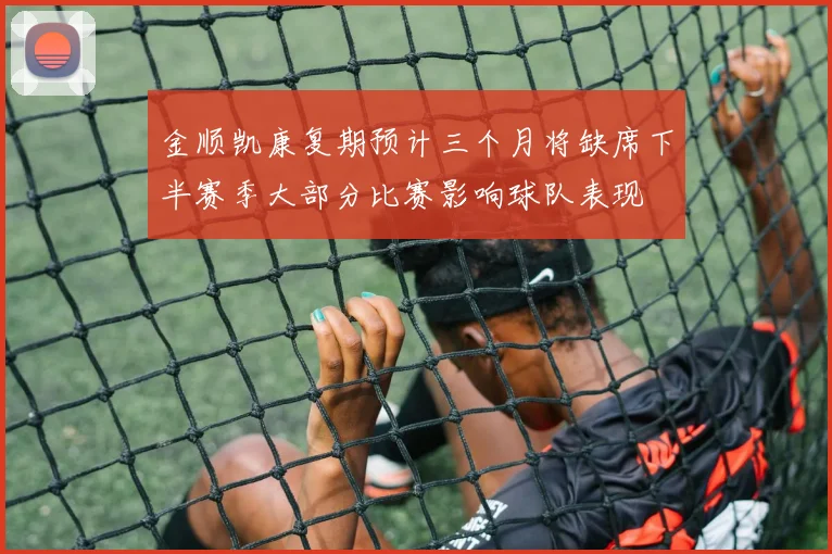 金顺凯康复期预计三个月将缺席下半赛季大部分比赛影响球队表现