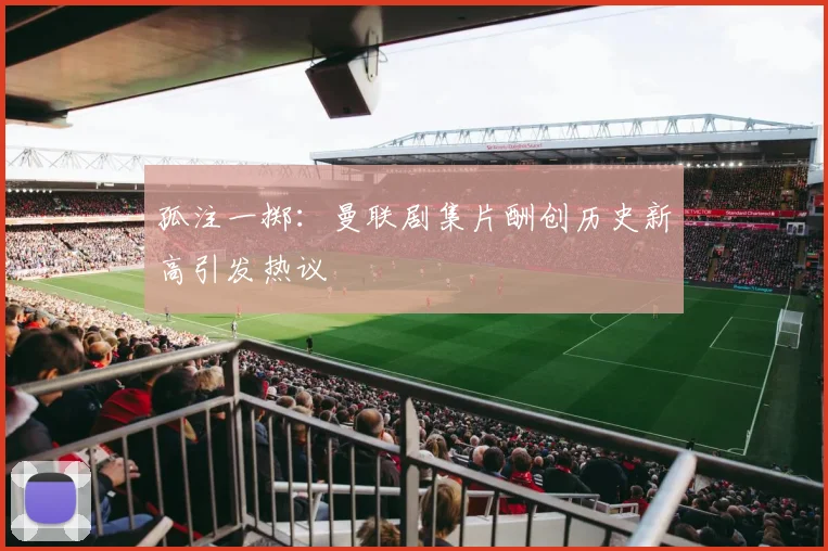 孤注一掷：曼联剧集片酬创历史新高引发热议