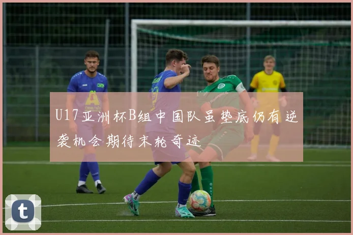 U17亚洲杯B组中国队虽垫底仍有逆袭机会期待末轮奇迹