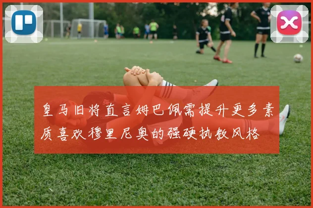 皇马旧将直言姆巴佩需提升更多素质喜欢穆里尼奥的强硬执教风格