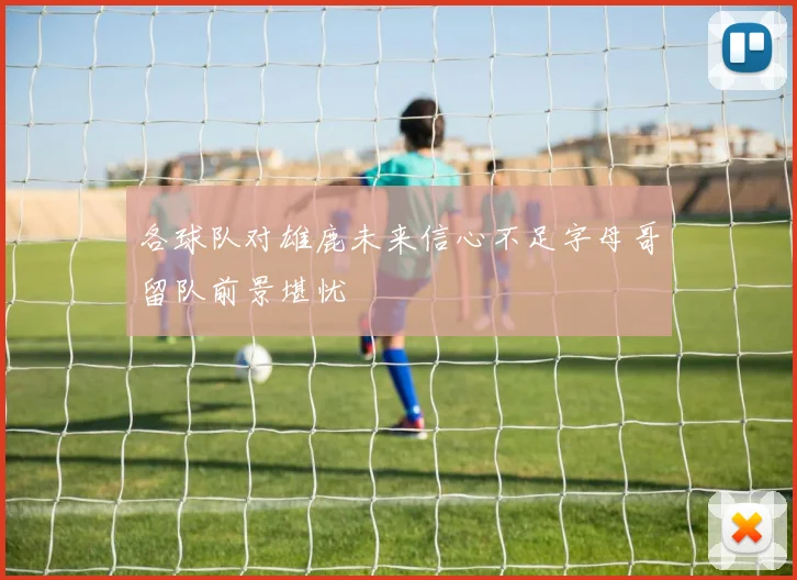 各球队对雄鹿未来信心不足字母哥留队前景堪忧