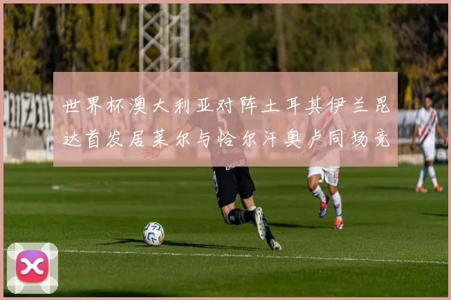 世界杯澳大利亚对阵土耳其伊兰昆达首发居莱尔与恰尔汗奥卢同场竞技