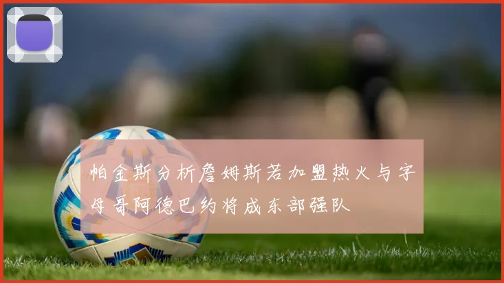 帕金斯分析詹姆斯若加盟热火与字母哥阿德巴约将成东部强队