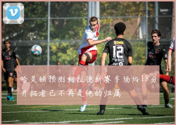哈灵顿预测利拉德新赛季场均18分开拓者已不再是他的归属